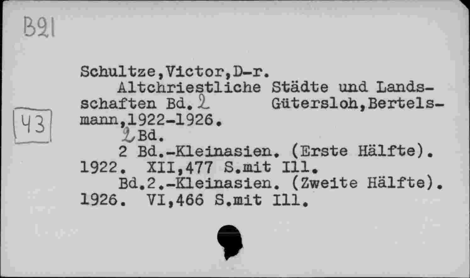 ﻿Schultze,Vietor,D-r.
Altchrieetliche Städte und Lands-schaften Bd. 7.	Güt er si oh, Bertels-
mann, 1922-1926.
tBd.
2 Bd.-Kleinasien. (Erste Hälfte). 1922. XII,477 S.mit Ill.
Bd.2.-Kleinasien. (Zweite Hälfte). 1926. VI,466 S.mit Ill.